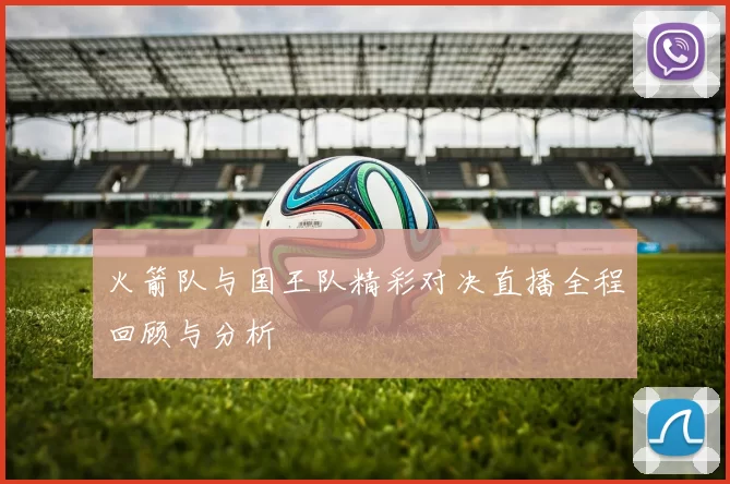 火箭队与国王队精彩对决直播全程回顾与分析