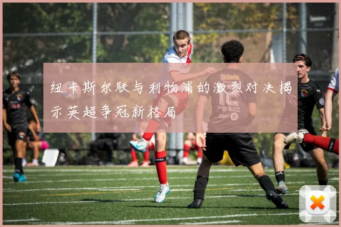 纽卡斯尔联与利物浦的激烈对决揭示英超争冠新格局