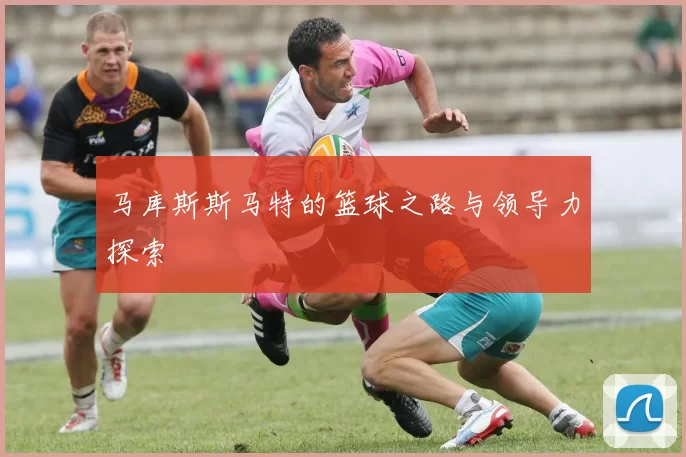 马库斯斯马特的篮球之路与领导力探索