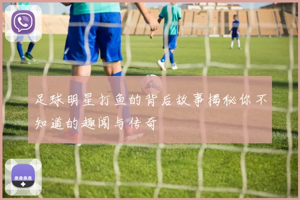 足球明星打鱼的背后故事揭秘你不知道的趣闻与传奇
